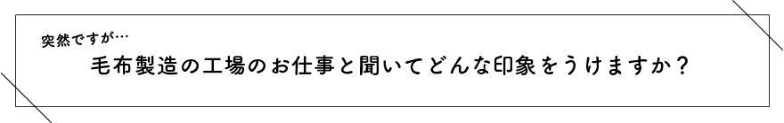 突然ですが…毛布製造の工場のお仕事と聞いてどんな印象をうけますか？