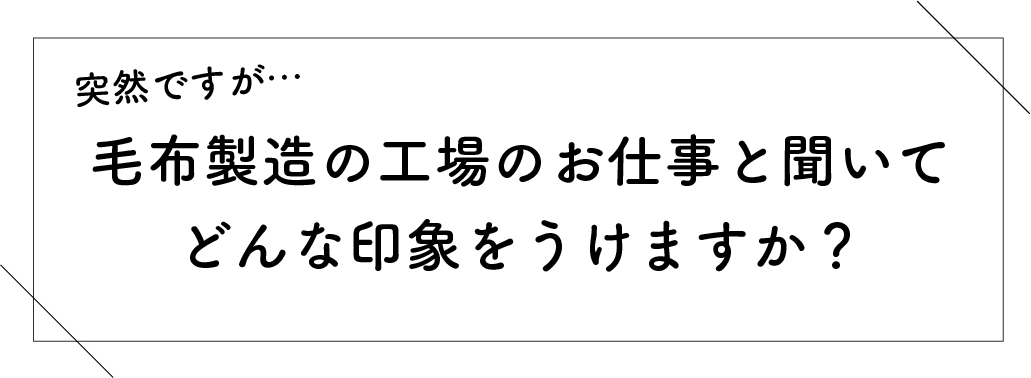 突然ですが…毛布製造の工場のお仕事と聞いてどんな印象をうけますか？